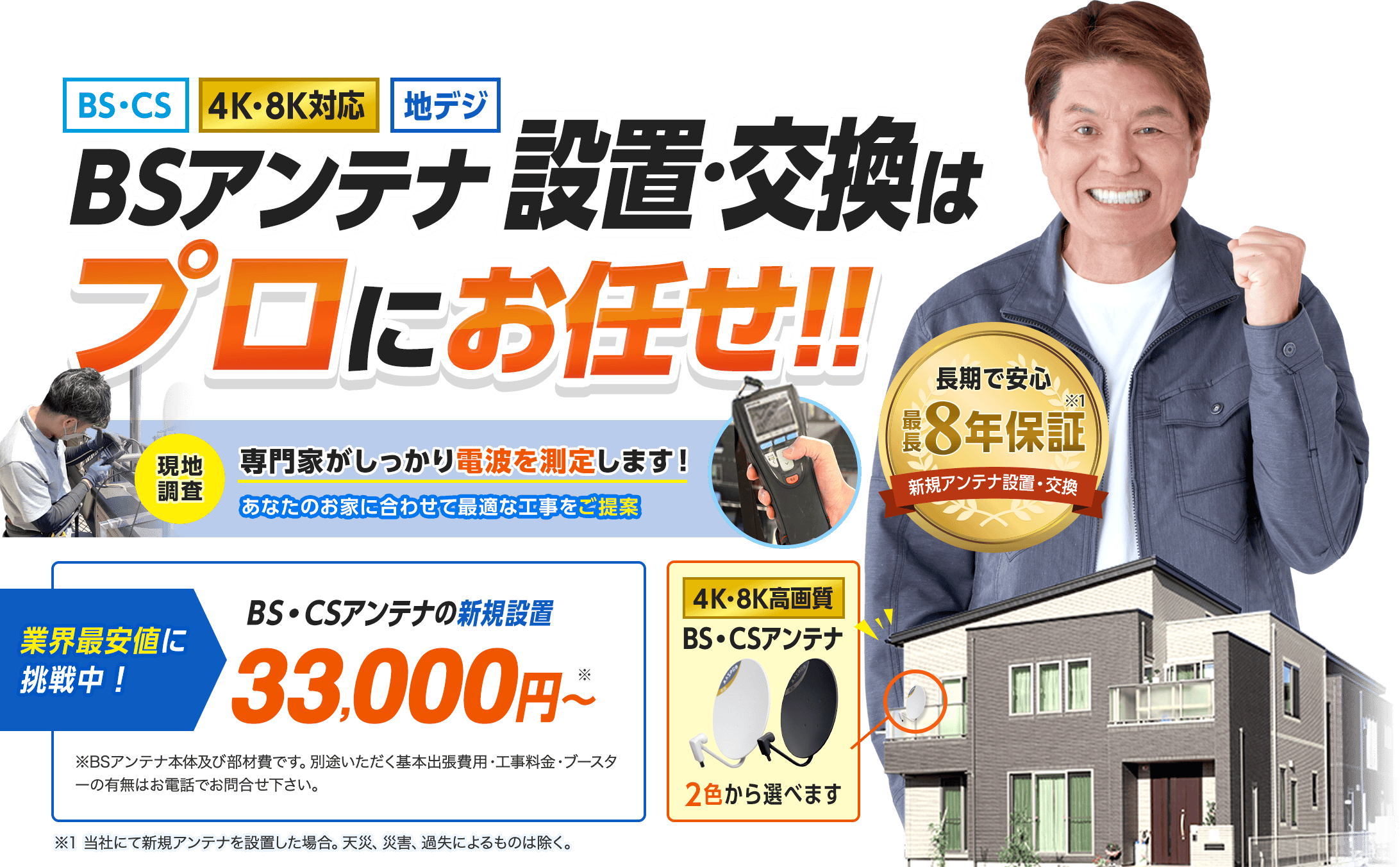 BSアンテナ設置・交換はプロにお任せ。一番人気のデザインアンテナ4色から選べます。長期で安心最長8年保証付き。当社にて新規アンテナを設置した場合。天災、災害、過失によるものは除く。業界最安値に挑戦中です。アンテナの新規設置33,000円から。基本の工事代金となります。別途いただく基本出張費用はお電話にてお問い合わせください。