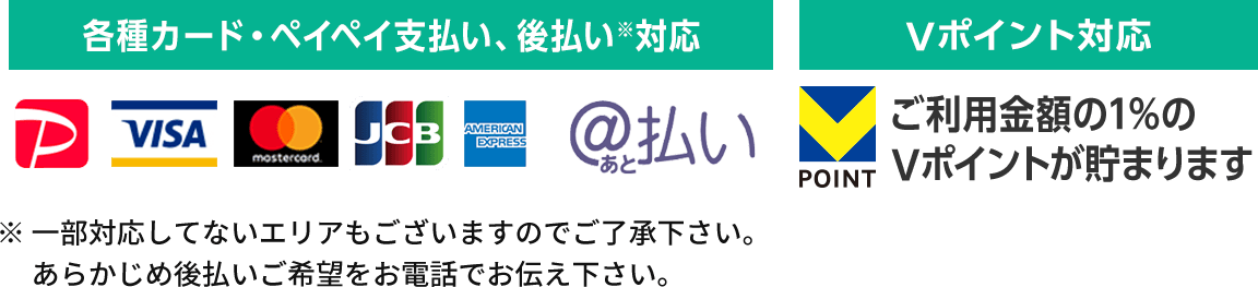 各種クレジットカード、PayPay、後払い対応。※一部対応してないエリアもございますのでご了承下さい。あらかじめ後払いご希望をお電話でお伝え下さい。ご利用金額の1%のVポイントが貯まります。
