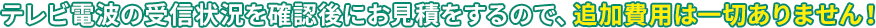 テレビ電波の受信状況を確認後にお見積をするので、追加費用は一切ありません