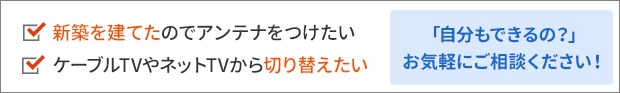 新築を建てたのでアンテナをつけたい、ケーブルTVやネットTVから切り替えたい。「自分もできるの？」お気軽にご相談ください！