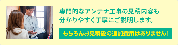 専門的なアンテナ工事の見積内容も分かりやすく丁寧にご説明します。もちろんお見積後の追加費用はありません。