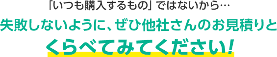 「いつも購入するもの」ではないから…失敗しないように、ぜひ他社さんのお見積りとくらべてみてください