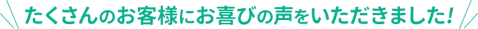 たくさんのお客様にお喜びの声をいただきました