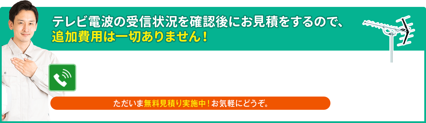 テレビ電波の受信状況を確認後にお見積をするので、追加費用は一切ありません。ただいま無料見積り実施中