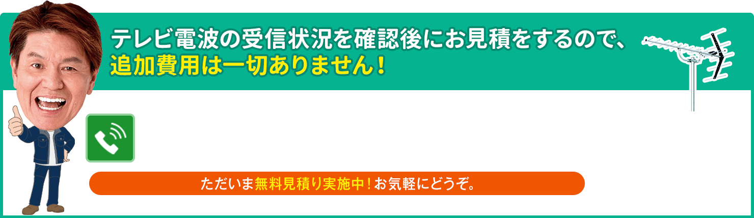 テレビ電波の受信状況を確認後にお見積をするので、追加費用は一切ありません。ただいま無料見積り実施中